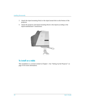 Page 5454User’s Guide
Installing Permanently
3. Attach the tripod mounting block to the tripod mount hole on the bottom of the 
projector.
4. Attach the projector and tripod mounting block to the tripod according to the 
tripod manufacturer’s instructions.
To install on a table
This installation is covered in detail in Chapter 1. See “Setting Up the Projector” on 
page 16 for more information. 