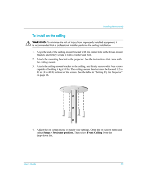Page 55User’s Guide55
Installing Permanently
To install on the ceiling
ÅWARN I N G: To minimize the risk of injury from improperly installed equipment, it 
is recommended that a professional installer performs the ceiling installation.
1. Align the end of the ceiling-mount bracket with the center hole in the lower-mount 
bracket, and firmly secure it with a washer and bolt.
2. Attach the mounting bracket to the projector. See the instructions that came with 
the ceiling mount.
3. Attach the ceiling-mount...