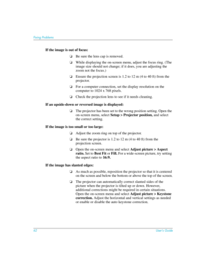 Page 6262User’s Guide
Fixing Problems
If the image is out of focus: 
❏Be sure the lens cap is removed.
❏While displaying the on-screen menu, adjust the focus ring. (The 
image size should not change; if it does, you are adjusting the 
zoom not the focus.)
❏Ensure the projection screen is 1.2 to 12 m (4 to 40 ft) from the 
projector. 
❏For a computer connection, set the display resolution on the 
computer to 1024 x 768 pixels. 
❏Check the projection lens to see if it needs cleaning.
If an upside-down or reversed...