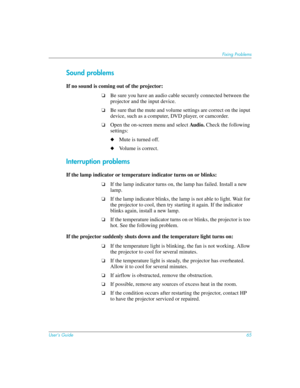 Page 65User’s Guide65
Fixing Problems
Sound problems
If no sound is coming out of the projector: 
❏Be sure you have an audio cable securely connected between the 
projector and the input device.
❏Be sure that the mute and volume settings are correct on the input 
device, such as a computer, DVD player, or camcorder.
❏Open the on-screen menu and select Au di o. Check the following 
settings:
◆Mute is turned off.
◆Volume is correct.
Interruption problems
If the lamp indicator or temperature indicator turns on or...