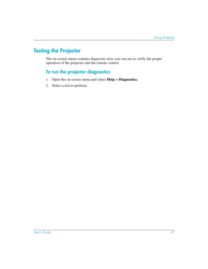 Page 67User’s Guide67
Fixing Problems
Testing the Projector
The on-screen menu contains diagnostic tests you can use to verify the proper 
operation of the projector and the remote control.
To run the projector diagnostics
1. Open the on-screen menu and select Help > Diagnostics. 
2. Select a test to perform.  