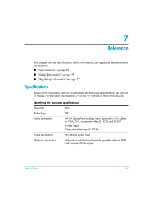 Page 69User’s Guide69
7
Reference
This chapter lists the specifications, safety information, and regulatory information for 
the projector. 
■“Specifications” on page 69
■“Safety Information” on page 75
■“Regulatory Information” on page 77
Specifications
Because HP continually improves its products, the following specifications are subject 
to change. For the latest specifications, visit the HP website at http://www.hp.com.
Identifying the projector specifications
Resolution XGA
Te ch n o l o gy  D L P
Video...