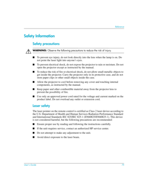 Page 75User’s Guide75
Reference
Safety Information
Safety precautions
ÅWARN I N G: Observe the following precautions to reduce the risk of injury.
■
To prevent eye injury, do not look directly into the lens when the lamp is on. Do 
not point the laser light into anyone’s eyes.
■To prevent electrical shock, do not expose the projector to rain or moisture. Do not 
open the projector except as instructed by the manual.
■To reduce the risk of fire or electrical shock, do not allow small metallic objects to 
get...