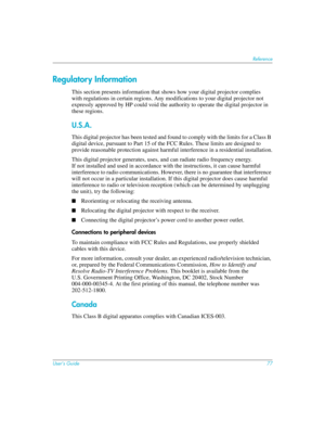 Page 77User’s Guide77
Reference
Regulatory Information
This section presents information that shows how your digital projector complies 
with regulations in certain regions. Any modifications to your digital projector not 
expressly approved by HP could void the authority to operate the digital projector in 
these regions.
U.S.A.
This digital projector has been tested and found to comply with the limits for a Class B 
digital device, pursuant to Part 15 of the FCC Rules. These limits are designed to 
provide...