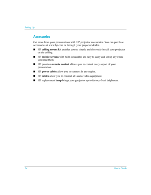 Page 1414User’s Guide
Setting Up
Accessories
Get more from your presentations with HP projector accessories. You can purchase 
accessories at www.hp.com or through your projector dealer.
■HP ceiling mount kit enables you to simply and discreetly install your projector 
on the ceiling.
■HP mobile screens with built-in handles are easy to carry and set up anywhere 
you need them.
■HP premium remote control allows you to control every aspect of your 
presentation.
■HP power cables allow you to connect in any...