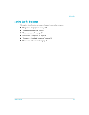 Page 15User’s Guide15
Setting Up
Setting Up the Projector
This section describes how to set up, plan, and connect the projector. 
■“To position the projector” on page 16
■“To set up on a table” on page 17
■“To connect power” on page 18
■“To connect a computer” on page 19
■“To connect a handheld organizer” on page 20
■“To connect video sources” on page 21 