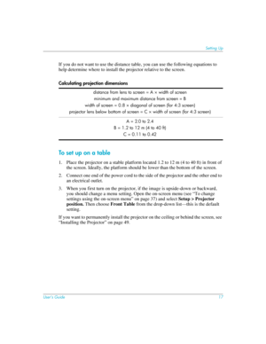 Page 17User’s Guide17
Setting Up
If you do not want to use the distance table, you can use the following equations to 
help determine where to install the projector relative to the screen.
To set up on a table
1. Place the projector on a stable platform located 1.2 to 12 m (4 to 40 ft) in front of 
the screen. Ideally, the platform should be lower than the bottom of the screen.
2. Connect one end of the power cord to the side of the projector and the other end to 
an electrical outlet.
3. When you first turn on...