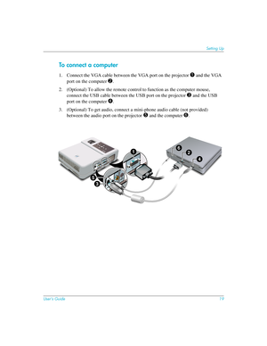 Page 19User’s Guide19
Setting Up
To conn ec t a c om pute r 
1. Connect the VGA cable between the VGA port on the projector 1 and the VGA 
port on the computer 
2.
2. (Optional) To allow the remote control to function as the computer mouse, 
connect the USB cable between the USB port on the projector 
3 and the USB 
port on the computer
 4.
3. (Optional) To get audio, connect a mini-phone audio cable (not provided) 
between the audio port on the projector
 5 and the computer 6.
9*$
LQ
ininS5
3
4
2
61 