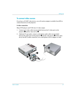 Page 21User’s Guide21
Setting Up
To connect video sources
If you have a SCART video device, you will need an adapter (available from HP) to 
connect the device to the projector.
S-video connection
Many DVD players and VCRs have S-video output.
1. Connect an S-video cable (not provided) between the S-video port on the 
projector 
1 and the video device 2.
2. (Optional) To get audio, connect a mini-phone audio cable (not provided) 
between the audio port on the projector
 3 and the video device 4. If the video...