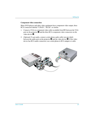 Page 23User’s Guide23
Setting Up
Component video connection
Many DVD players and other video equipment have component-video output, three 
RCA connectors labeled "Y,Pb,Pr", "R,G,B", or similar.
1. Connect a VGA-to-component video cable (available from HP) between the VGA 
port on the projector 
1 and the three RCA component-video connectors on the 
video device 
2.
2. (Optional) To get audio, connect a mini-phone audio cable (not provided) 
between the audio port on the projector
 3 and the...