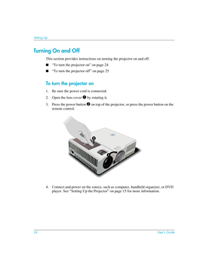 Page 2424User’s Guide
Setting Up
Turning O n a nd O f f
This section provides instructions on turning the projector on and off. 
■“To turn the projector on” on page 24
■“To turn the projector off” on page 25
To turn the projector on
1. Be sure the power cord is connected.
2. Open the lens cover 
1 by rotating it.
3. Press the power button 
2 on top of the projector, or press the power button on the 
remote control.
4. Connect and power on the source, such as computer, handheld organizer, or DVD 
player. See...