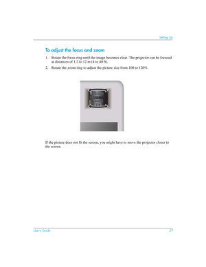 Page 27User’s Guide27
Setting Up
To adjust the focus and zoom
1. Rotate the focus ring until the image becomes clear. The projector can be focused 
at distances of 1.2 to 12 m (4 to 40 ft). 
2. Rotate the zoom ring to adjust the picture size from 100 to 120%.
If the picture does not fit the screen, you might have to move the projector closer to 
the screen.  