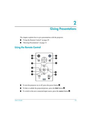 Page 29User’s Guide29
2
Giving Presentations
The chapter explains how to give presentations with the projector. 
■“Using the Remote Control” on page 29
■“Showing Presentations” on page 31
Using the Remote Control
■To turn the projector on or off, press the power button 7.
■To hide or unhide the projected picture, press the hide button 6.
■To switch to the next connected input source, press the source button 3.
55
24
3
2
1
8
9
67 