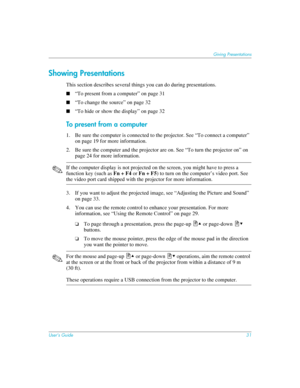 Page 31User’s Guide31
Giving Presentations
Showing Presentations
This section describes several things you can do during presentations. 
■“To present from a computer” on page 31
■“To change the source” on page 32
■“To hide or show the display” on page 32
To present from a computer
1. Be sure the computer is connected to the projector. See “To connect a computer” 
on page 19 for more information.
2. Be sure the computer and the projector are on. See “To turn the projector on” on 
page 24 for more information....