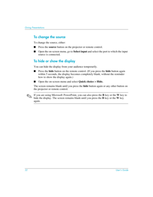 Page 3232User’s Guide
Giving Presentations
To c hang e  th e sou rce
To change the source, either:
■Press the source button on the projector or remote control.
■Open the on-screen menu, go to Select input and select the port to which the input 
source is connected. 
To hide or show the display
You can hide the display from your audience temporarily. 
■Press the hide button on the remote control. (If you press the hide button again 
within 5 seconds, the display becomes completely blank, without the reminder...