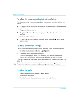 Page 3434User’s Guide
Adjusting the Projector
To adjust the image according to the type of picture
Use the picture mode buttons on the projector or the remote control to optimize the 
image.
■To optimize the picture for data presentations, press the graphics  button on the 
projector.
The graphics button turns on.
■To optimize the picture for video images, press the video   button on the 
projector.
The video button turns on.
■To switch between these settings, press the picture mode  /  button on the 
remote...