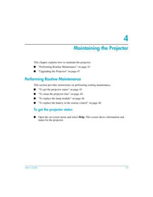 Page 43User’s Guide43
4
Maintaining the Projector
This chapter explains how to maintain the projector.
■“Performing Routine Maintenance” on page 43
■“Upgrading the Projector” on page 47
Performing Routine Maintenance
This section provides instructions on performing routing maintenance.
■“To get the projector status” on page 43
■“To clean the projector lens” on page 44
■“To replace the lamp module” on page 44
■“To replace the battery in the remote control” on page 46
To get the projector status
■Open the...