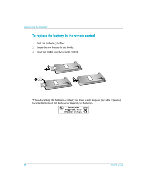 Page 4646User’s Guide
Maintaining the Projector
To replace the battery in the remote control
1. Pull out the battery holder.
2. Insert the new battery in the holder.
3. Push the holder into the remote control.
When discarding old batteries, contact your local waste-disposal provider regarding 
local restrictions on the disposal or recycling of batteries.
1
23 