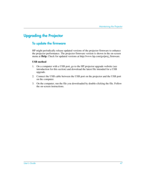 Page 47User’s Guide47
Maintaining the Projector
Upgrading the Projector
To update the firmware
HP might periodically release updated versions of the projector firmware to enhance 
the projector performance. The projector firmware version is shown in the on-screen 
menu at Help. Check for updated versions at http://www.hp.com/go/proj_firmware.
USB method
1. On a computer with a USB port, go to the HP projector upgrade website (see 
introduction for this section) and download the latest file intended for a USB...