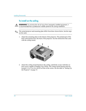 Page 5050User’s Guide
Installing Permanently
To install on the ceiling
ÅWAR N I N G: To minimize the risk of injury from improperly installed equipment, it 
is recommended that a professional installer performs the ceiling installation.
✎The actual projector and mounting plate differ from those shown below, but the steps 
are the same.
1. Attach the mounting plate to the bottom of the projector. The pointed part of the 
hole in the bracket faces the back of the projector. See the instructions that came 
with...