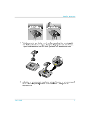 Page 51User’s Guide51
Installing Permanently
3. With the projector lens aiming away from the screen, insert the mounting plate 
onto the bracket so the tabs engage, then pivot the projector so it aims forward. 
Tighten the rear thumbscrew fully, then tighten the two other thumbscrews.
4. Adjust the on-screen menu to match your settings. Open the on-screen menu and 
select Setup > Projector position. Then select Front Ceiling from the 
drop-down list. 