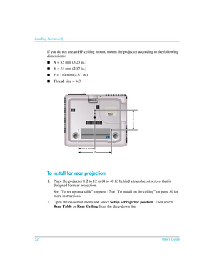 Page 5252User’s Guide
Installing Permanently
If you do not use an HP ceiling mount, mount the projector according to the following 
dimensions:
■X = 82 mm (3.23 in.)
■Y = 55 mm (2.17 in.)
■Z = 110 mm (4.33 in.)
■Thread size = M3
To install for rear projection
1. Place the projector 1.2 to 12 m (4 to 40 ft) behind a translucent screen that is 
designed for rear projection.
See “To set up on a table” on page 17 or “To install on the ceiling” on page 50 for 
more instructions.
2. Open the on-screen menu and select...