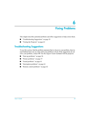 Page 55User’s Guide55
6
Fixing Problems
This chapter describes potential problems and offers suggestions to help correct them.
■“Troubleshooting Suggestions” on page 55
■“Testing the Projector” on page 63
Troubleshooting Suggestions
To use this section, find the problem statement that is closest to your problem, then try 
each bulleted item one at a time until your problem is fixed. If the suggestions do not 
solve your problem, contact HP. See the Support Guide included with the projector.
■“Start-up problems”...