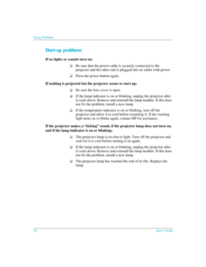 Page 5656User’s Guide
Fixing Problems
Start-up problems
If no lights or sounds turn on:
❏Be sure that the power cable is securely connected to the 
projector and the other end is plugged into an outlet with power.
❏Press the power button again.
If nothing is projected but the projector seems to start up:
❏Be sure the lens cover is open.
❏If the lamp indicator is on or blinking, unplug the projector after 
it cools down. Remove and reinstall the lamp module. If this does 
not fix the problem, install a new...