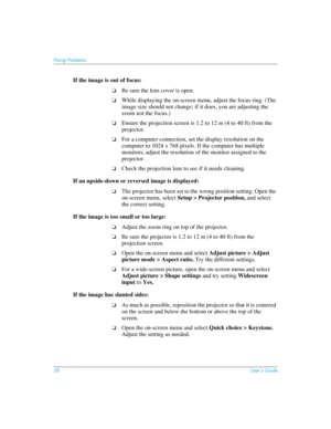 Page 5858User’s Guide
Fixing Problems
If the image is out of focus: 
❏Be sure the lens cover is open.
❏While displaying the on-screen menu, adjust the focus ring. (The 
image size should not change; if it does, you are adjusting the 
zoom not the focus.)
❏Ensure the projection screen is 1.2 to 12 m (4 to 40 ft) from the 
projector.
❏For a computer connection, set the display resolution on the 
computer to 1024 x 768 pixels. If the computer has multiple 
monitors, adjust the resolution of the monitor assigned to...