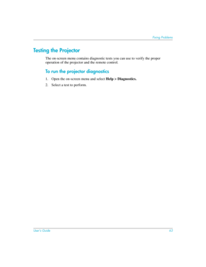 Page 63User’s Guide63
Fixing Problems
Testing the Projector
The on-screen menu contains diagnostic tests you can use to verify the proper 
operation of the projector and the remote control.
To run the projector diagnostics
1. Open the on-screen menu and select Help > Diagnostics.
2. Select a test to perform. 