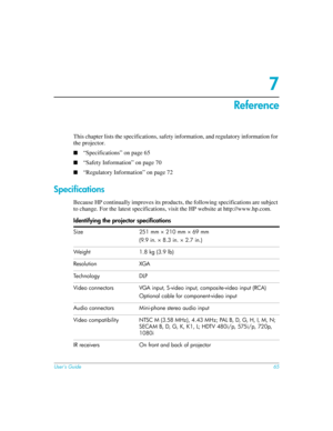 Page 65User’s Guide65
7
Reference
This chapter lists the specifications, safety information, and regulatory information for 
the projector. 
■“Specifications” on page 65
■“Safety Information” on page 70
■“Regulatory Information” on page 72
Specifications
Because HP continually improves its products, the following specifications are subject 
to change. For the latest specifications, visit the HP website at http://www.hp.com.
Identifying the projector specifications
Size 251 mm × 210 mm × 69 mm
(9.9 in. × 8.3 in....