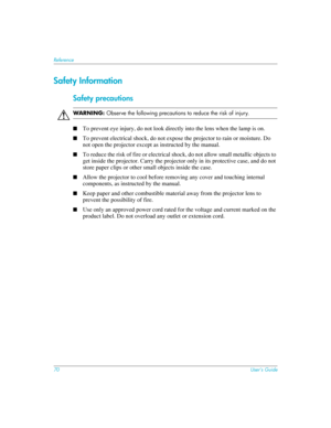 Page 7070User’s Guide
Reference
Safety Information
Safety precautions
ÅWAR N I N G: Observe the following precautions to reduce the risk of injury.
■
To prevent eye injury, do not look directly into the lens when the lamp is on.
■To prevent electrical shock, do not expose the projector to rain or moisture. Do 
not open the projector except as instructed by the manual.
■To reduce the risk of fire or electrical shock, do not allow small metallic objects to 
get inside the projector. Carry the projector only in...