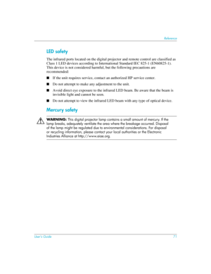 Page 71User’s Guide71
Reference
LED safety
The infrared ports located on the digital projector and remote control are classified as 
Class 1 LED devices according to International Standard IEC 825-1 (EN60825-1). 
This device is not considered harmful, but the following precautions are 
recommended:
■If the unit requires service, contact an authorized HP service center.
■Do not attempt to make any adjustment to the unit.
■Avoid direct eye exposure to the infrared LED beam. Be aware that the beam is 
invisible...