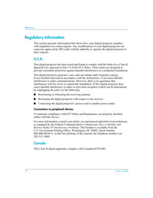 Page 7272User’s Guide
Reference
Regulatory Information
This section presents information that shows how your digital projector complies 
with regulations in certain regions. Any modifications to your digital projector not 
expressly approved by HP could void the authority to operate the digital projector in 
these regions.
U.S.A.
This digital projector has been tested and found to comply with the limits for a Class B 
digital device, pursuant to Part 15 of the FCC Rules. These limits are designed to 
provide...