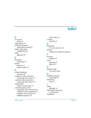 Page 75User’s GuideIndex 75
Index
A
accessories
listing
 14
adjust picture
 34
aiming the projector
raising and lowering
 26
analog video mode
compatibility
 68
audio
adjusting
 34
B
back panel
identifying
 12
buttons
projector
 11
remote control
 13
C
ceiling installation
setting up
 50
component video connection
connecting video source
 23
composite video connection
connecting video source
 22
configuration
using on-screen menu
 37
connecting input sources
component video connection
 23
composite video...