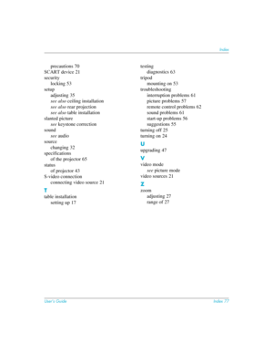 Page 77User’s GuideIndex 77
Index
precautions 70
SCART device
 21
security
locking
 53
setup
adjusting
 35
see also ceiling installation
see also rear projection
see also table installation
slanted picture
see keystone correction
sound
see audio
source
changing
 32
specifications
of the projector
 65
status
of projector
 43
S-video connection
connecting video source
 21
T
table installation
setting up
 17testing
diagnostics
 63
tripod
mounting on
 53
troubleshooting
interruption problems
 61
picture problems...