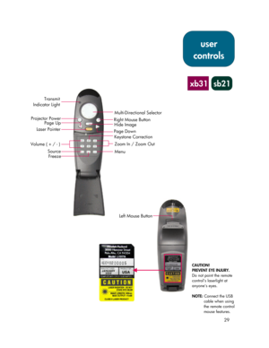 Page 2929
xb31 sb21
Multi-Directional Selector
Right Mouse Button
Hide Image
Page Down
Keystone Correction
Zoom In / Zoom Out
Menu Transmit
Indicator Light
Projector Power
Page Up
Laser Pointer
Source
Freeze
Left Mouse Button
CAUTION!
PREVENT EYE INJURY.
Do not point the remote
control’s laserlight at
anyone’s eyes.
NOTE: Connect the USB
cable when using
the remote control
mouse features.
user
controls
Volume ( + / - ) 