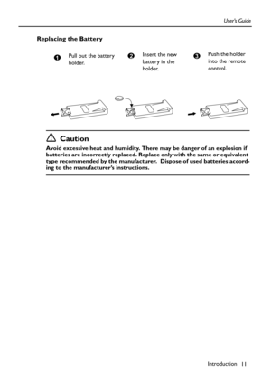 Page 11Introduction
11 User’s Guide
Replacing the Battery
Caution
Avoid excessive heat and humidity. There may be danger of an explosion if 
batteries are incorrectly replaced. Replace only with the same or equivalent 
type recommended by the manufacturer.  Dispose of used batteries accord-
ing to the manufacturer’s instructions.Pull out the battery 
holder.
1Insert the new 
battery in the 
holder.2Push the holder 
into the remote 
control.3 