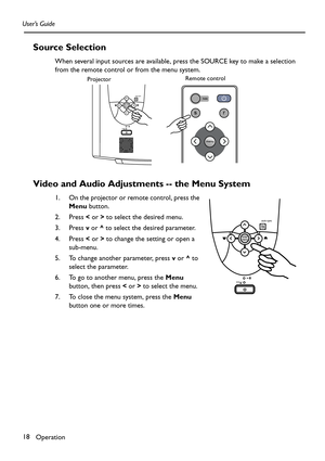 Page 18Operation 18 User’s Guide
Source Selection
When several input sources are available, press the SOURCE key to make a selection 
from the remote control or from the menu system.  
Video and Audio Adjustments -- the Menu System
1. On the projector or remote control, press the 
Menu button. 
2. Press < or > to select the desired menu.
3. Press v or ^ to select the desired parameter. 
4. Press < or > to change the setting or open a 
sub-menu.
5. To change another parameter, press v or ^ to 
select the...