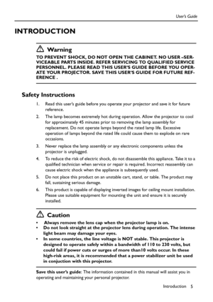 Page 5Introduction
5 User’s Guide
INTRODUCTION
Wa r n i n g
TO PREVENT SHOCK, DO NOT OPEN THE CABINET. NO USER –SER-
VICEABLE PARTS INSIDE. REFER SERVICING TO QUALIFIED SERVICE 
PERSONNEL. PLEASE READ THIS USER’S GUIDE BEFORE YOU OPER-
ATE YOUR PROJECTOR. SAVE THIS USER’S GUIDE FOR FUTURE REF-
ERENCE .
Safety Instructions
1. Read this user’s guide before you operate your projector and save it for future 
reference.
2. The lamp becomes extremely hot during operation. Allow the projector to cool 
for...