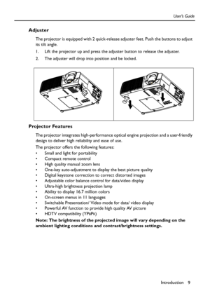 Page 9Introduction
9 User’s Guide
Adjuster
The projector is equipped with 2 quick-release adjuster feet. Push the buttons to adjust 
its tilt angle.
1. Lift the projector up and press the adjuster button to release the adjuster.  
2. The adjuster will drop into position and be locked.    
Projector Features
The projector integrates high-performance optical engine projection and a user-friendly 
design to deliver high reliability and ease of use.
The projector offers the following features:
 Small and light...