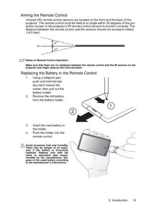 Page 132. Introduction 13
Aiming the Remote Control
Infrared (IR) remote control sensors are located on the front and the back of the 
projector. The remote control must be held at an angle within 30 degrees of the pro-
jection screen or the projector’s IR remote control sensors to function correctly. The 
distance between the remote control and the sensors should not exceed 6 meters 
(19.5 feet). 
Notes on Remote Control Operation:
Make sure that there are no obstacles between the remote control and the IR...