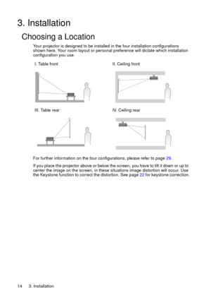 Page 143. Installation 14
3. Installation
Choosing a Location
Your projector is designed to be installed in the four installation configurations 
shown here. Your room layout or personal preference will dictate which installation 
configuration you use. 
For further information on the four configurations, please refer to page 29.
If you place the projector above or below the screen, you have to tilt it down or up to 
center the image on the screen, in these situations image distortion will occur. Use 
the...