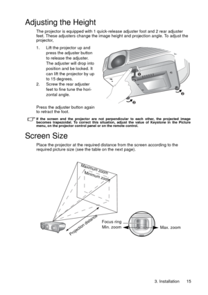 Page 153. Installation 15
Adjusting the Height
The projector is equipped with 1 quick-release adjuster foot and 2 rear adjuster 
feet. These adjusters change the image height and projection angle. To adjust the 
projector,
1. Lift the projector up and 
press the adjuster button 
to release the adjuster. 
The adjuster will drop into 
position and be locked. It 
can lift the projector by up 
to 15 degrees. 
2. Screw the rear adjuster 
feet to fine tune the hori-
zontal angle.
Press the adjuster button again 
to...