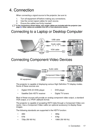 Page 174. Connection 17
4. Connection
When connecting a signal source to the projector, be sure to:
1. Turn all equipment off before making any connections.
2. Use the correct signal cables for each source.
3. Ensure the cables are firmly inserted. 
In the connections shown below, only certain cables are included with the projector (see   
page 8). Other cables are available from HP or from electronics stores.
Connecting to a Laptop or Desktop Computer
 
Connecting Component-Video Devices
The projector is...