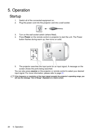 Page 205. Operation 20
5. Operation
Startup
1. Switch all of the connected equipment on.
2. Plug the power cord into the projector and into a wall socket.
3. Turn on the wall socket switch (where fitted).
4. Press Power on the remote control or projector to start the unit. The Power 
button flashes during warm up, then turns on solid.
5. The projector searches the input ports for an input signal. A message on the 
screen shows the ports being searched.
You can also press source on the projector or remote...