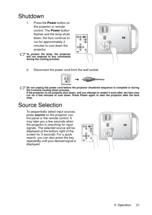 Page 215. Operation 21
Shutdown
1. Press the Power button on 
the projector or remote 
control. The Power button 
flashes and the lamp shuts 
down, the fans continue to 
run for approximately 2 
minutes to cool down the 
projector.
To protect the lamp, the projector
will not respond to any commands
during the cooling process.
2. Disconnect the power cord from the wall socket.
Do not unplug the power cord before the projector shutdown sequence is complete or during
the 2-minute cooling down process.
If the...