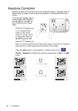 Page 225. Operation 22
Keystone Correction
Keystoning refers to the situation where the projected image is noticeably wider at 
either the top or bottom. It occurs when the projector is not perpendicular to the 
screen. 
To correct this, besides adjust-
ing the height of the projector, 
you will need to manually cor-
rect it following one of these 
steps.
• Press the   keystone up 
or  keystone down 
button on the remote 
control or remote control 
to display the status bar 
labelled Keystone, then 
press the...