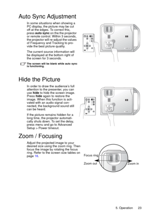 Page 235. Operation 23
Auto Sync Adjustment
In some situations when showing a 
PC display, the picture may be cut 
off at the edges. To correct this, 
press auto sync on the the projector 
or remote control. Within 3 seconds, 
the projector will re-adjust the values 
of Frequency and Tracking to pro-
vide the best picture quality. 
The current source information will 
be displayed at the bottom right of 
the screen for 3 seconds. 
The screen will be blank while auto sync
is functioning.
Hide the Picture
In...