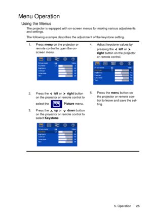 Page 255. Operation 25
Menu Operation
Using the Menus
The projector is equipped with on-screen menus for making various adjustments 
and settings.
The following example describes the adjustment of the keystone setting.
1. Press menu on the projector or 
remote control to open the on-
screen menu.4. Adjust keystone values by 
pressing the   left or   
right button on the projector 
or remote control. 
2. Press the   left or   right button 
on the projector or remote control to 
select the   Picture menu.
3....